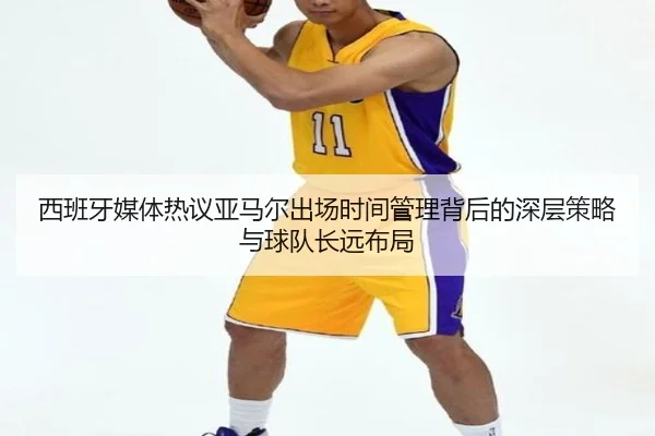 西班牙媒体热议亚马尔出场时间管理背后的深层策略与球队长远布局
