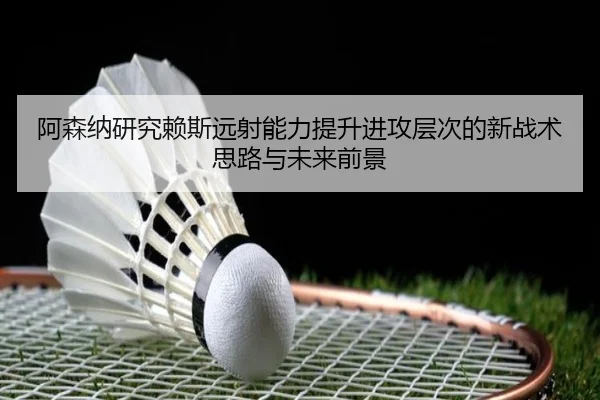 阿森纳研究赖斯远射能力提升进攻层次的新战术思路与未来前景